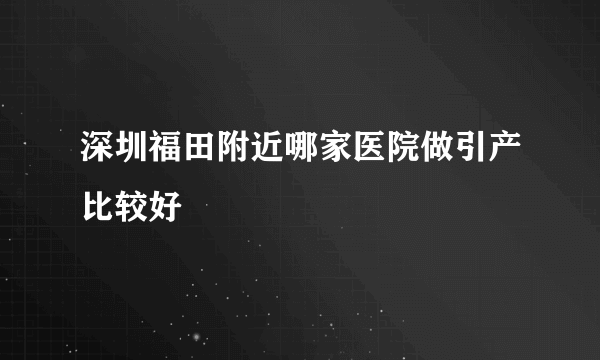 深圳福田附近哪家医院做引产比较好