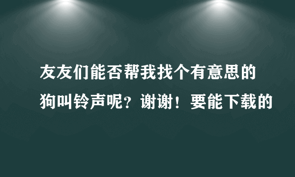 友友们能否帮我找个有意思的狗叫铃声呢？谢谢！要能下载的