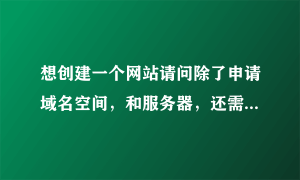 想创建一个网站请问除了申请域名空间，和服务器，还需要什么？请问他们都是干什么的？谢谢