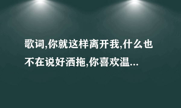 歌词,你就这样离开我,什么也不在说好洒拖,你喜欢温柔顺丛柔情