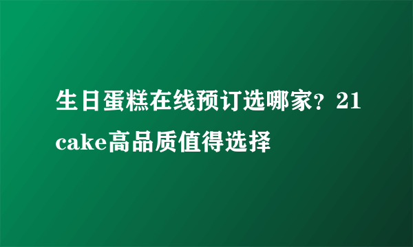 生日蛋糕在线预订选哪家？21cake高品质值得选择