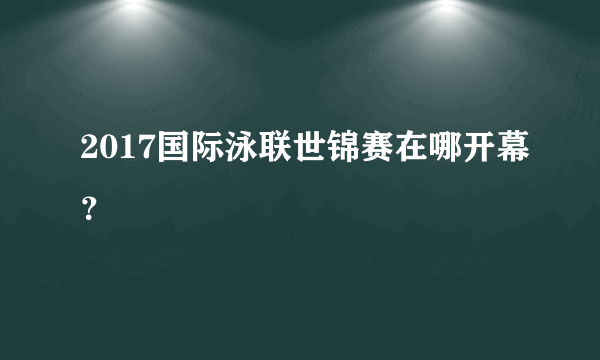 2017国际泳联世锦赛在哪开幕？