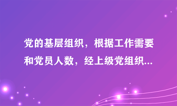 党的基层组织，根据工作需要和党员人数，经上级党组织批准分别设