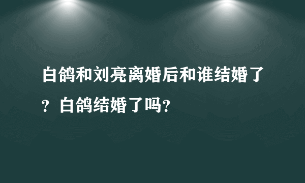 白鸽和刘亮离婚后和谁结婚了？白鸽结婚了吗？