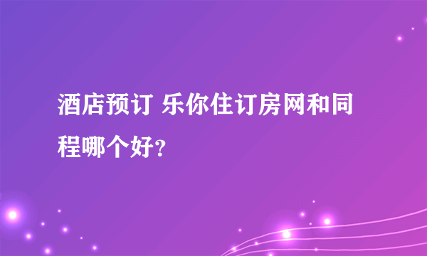 酒店预订 乐你住订房网和同程哪个好？