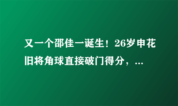 又一个邵佳一诞生！26岁申花旧将角球直接破门得分，脚法好得惊人