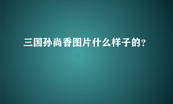 三国孙尚香图片什么样子的？