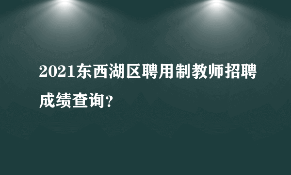 2021东西湖区聘用制教师招聘成绩查询？