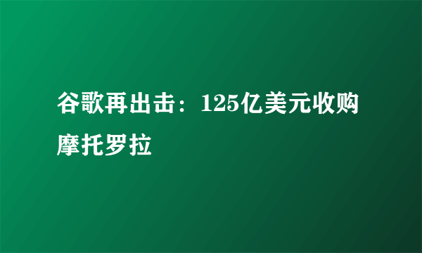 谷歌再出击：125亿美元收购摩托罗拉