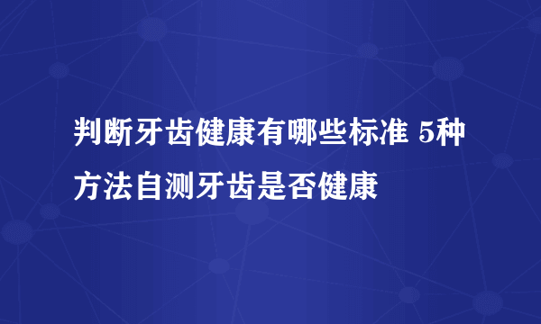 判断牙齿健康有哪些标准 5种方法自测牙齿是否健康