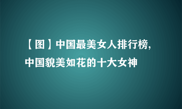 【图】中国最美女人排行榜,中国貌美如花的十大女神