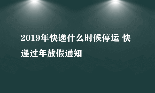 2019年快递什么时候停运 快递过年放假通知