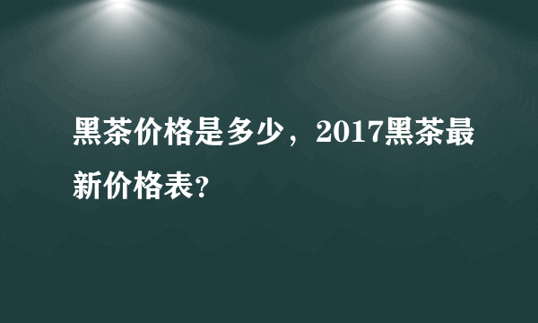 黑茶价格是多少，2017黑茶最新价格表？