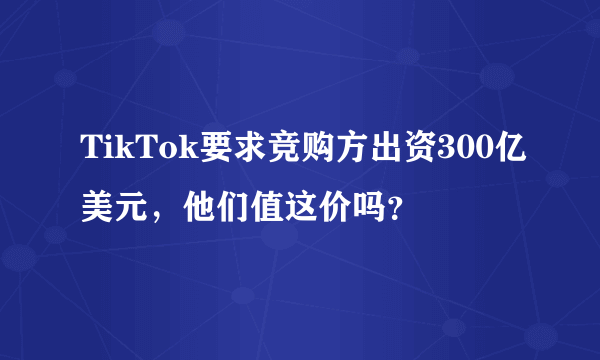 TikTok要求竞购方出资300亿美元，他们值这价吗？