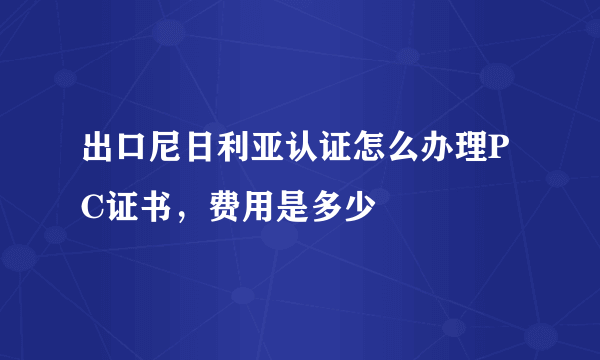 出口尼日利亚认证怎么办理PC证书，费用是多少