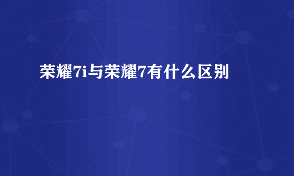 荣耀7i与荣耀7有什么区别