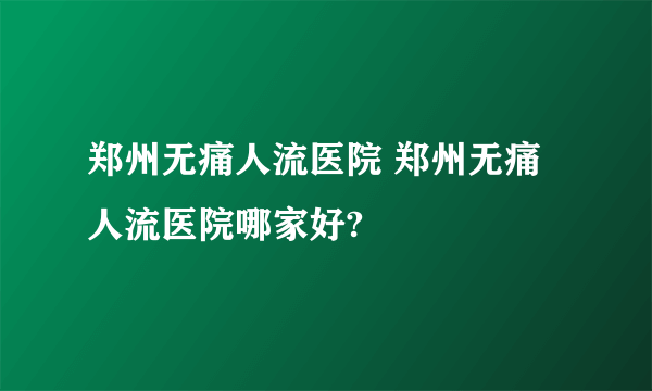 郑州无痛人流医院 郑州无痛人流医院哪家好?