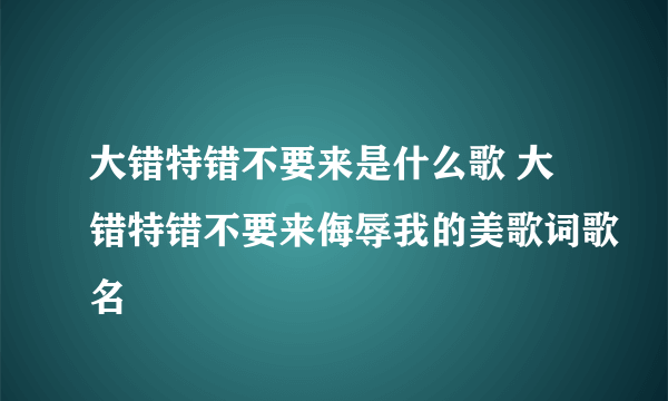 大错特错不要来是什么歌 大错特错不要来侮辱我的美歌词歌名