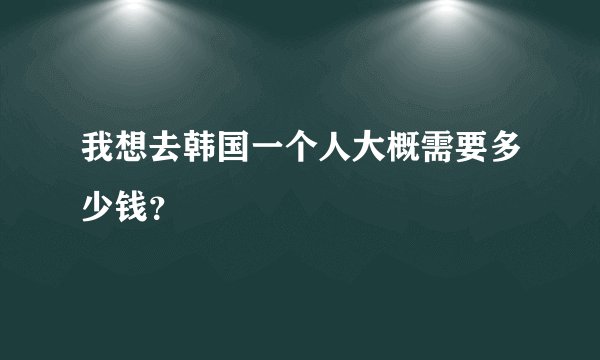 我想去韩国一个人大概需要多少钱？