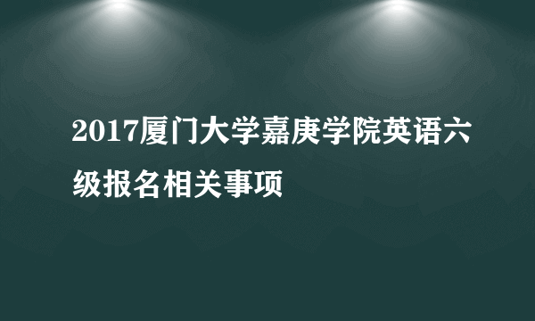 2017厦门大学嘉庚学院英语六级报名相关事项