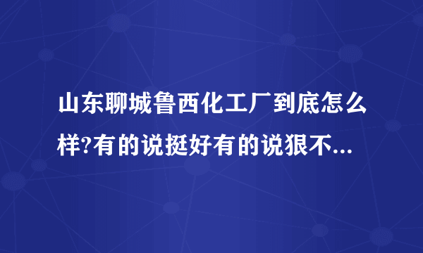 山东聊城鲁西化工厂到底怎么样?有的说挺好有的说狠不好，我是一个本科生，去了一般会咋样？