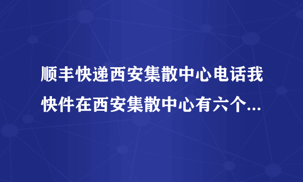 顺丰快递西安集散中心电话我快件在西安集散中心有六个小时了，怎么还不发走，