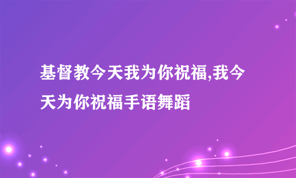 基督教今天我为你祝福,我今天为你祝福手语舞蹈