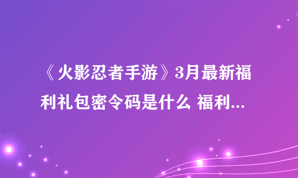 《火影忍者手游》3月最新福利礼包密令码是什么 福利兑换码汇总