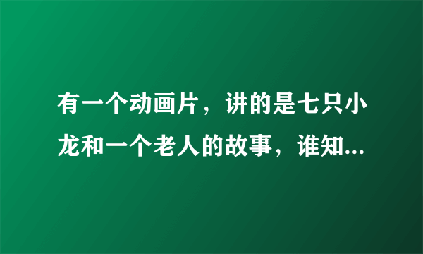 有一个动画片，讲的是七只小龙和一个老人的故事，谁知道名字叫什么啊，知道告诉下，等着看呢？