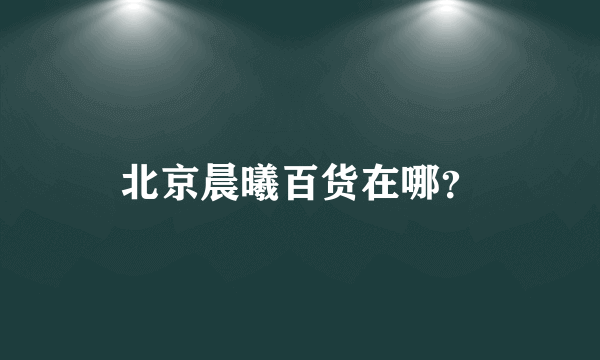 北京晨曦百货在哪？