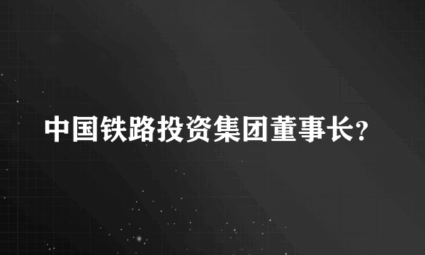 中国铁路投资集团董事长？