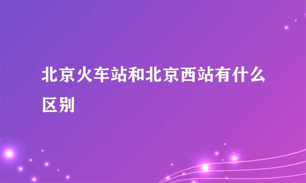 北京火车站和北京西站有什么区别