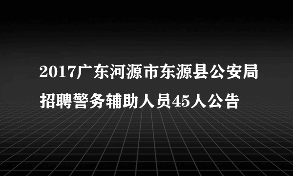 2017广东河源市东源县公安局招聘警务辅助人员45人公告