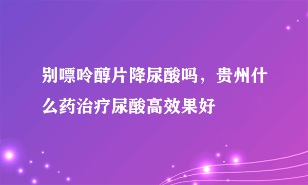 别嘌呤醇片降尿酸吗，贵州什么药治疗尿酸高效果好