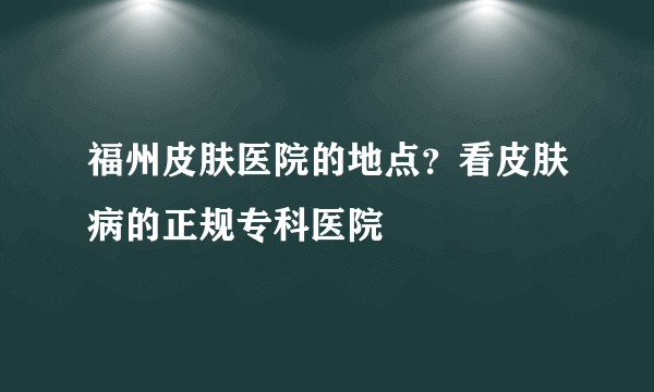 福州皮肤医院的地点？看皮肤病的正规专科医院