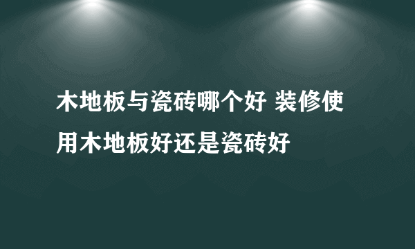 木地板与瓷砖哪个好 装修使用木地板好还是瓷砖好