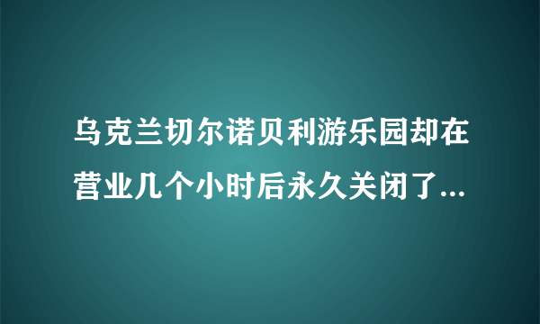 乌克兰切尔诺贝利游乐园却在营业几个小时后永久关闭了，这是为何？