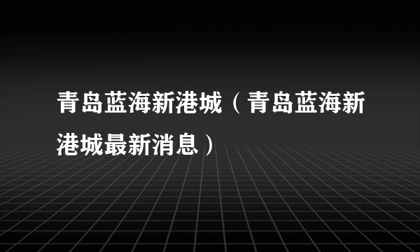 青岛蓝海新港城（青岛蓝海新港城最新消息）