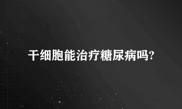 干细胞能治疗糖尿病吗?