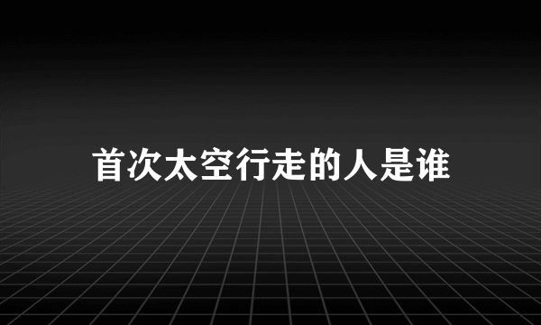 首次太空行走的人是谁