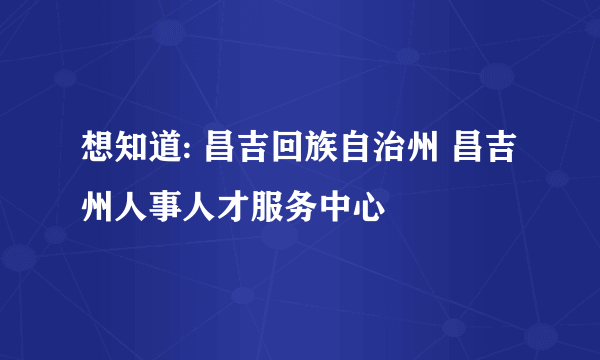 想知道: 昌吉回族自治州 昌吉州人事人才服务中心