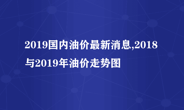 2019国内油价最新消息,2018与2019年油价走势图