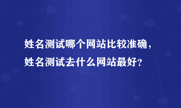 姓名测试哪个网站比较准确，姓名测试去什么网站最好？