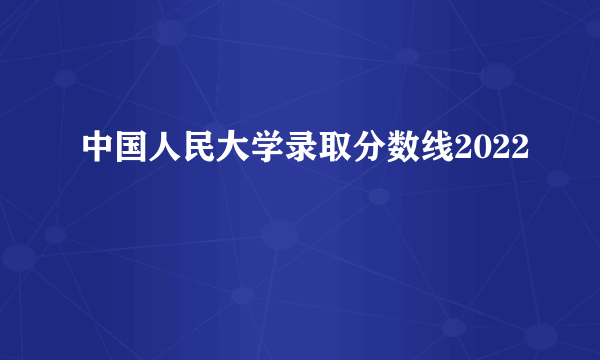 中国人民大学录取分数线2022