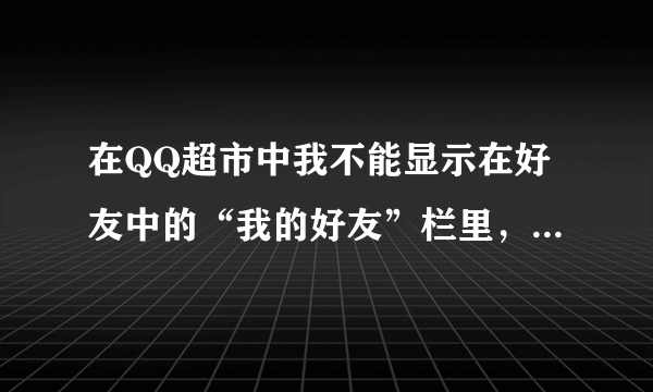 在QQ超市中我不能显示在好友中的“我的好友”栏里，可以互送、索取礼物，但不能雇佣。