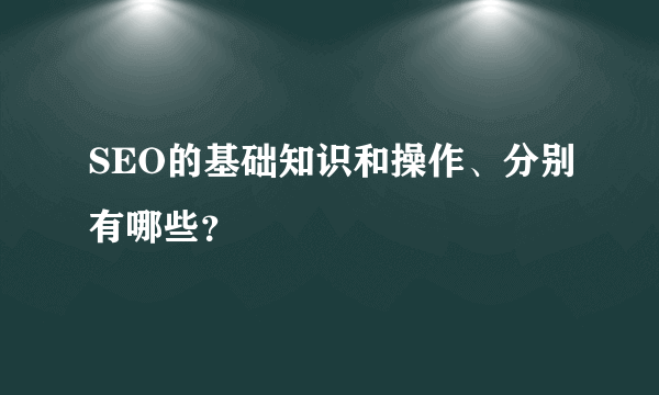 SEO的基础知识和操作、分别有哪些？