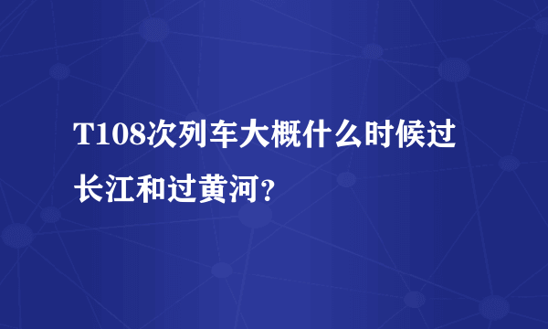 T108次列车大概什么时候过长江和过黄河？