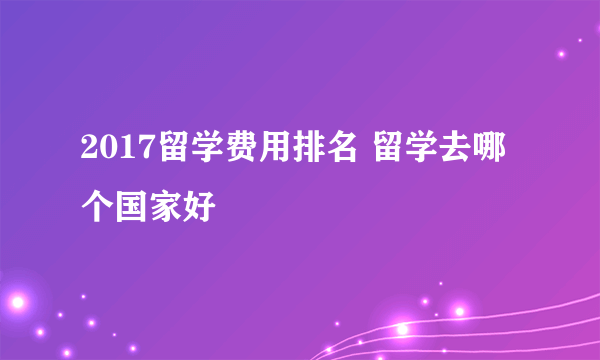 2017留学费用排名 留学去哪个国家好