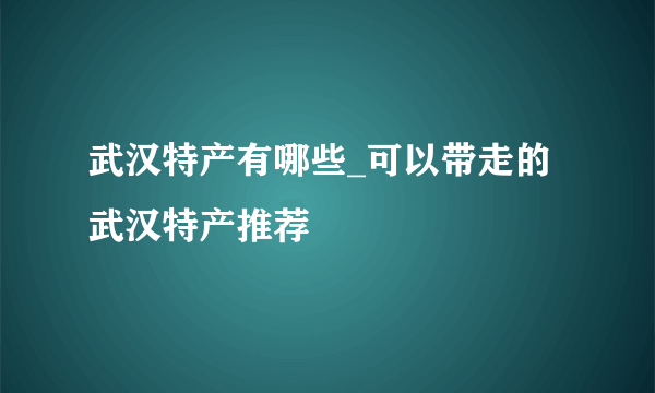 武汉特产有哪些_可以带走的武汉特产推荐