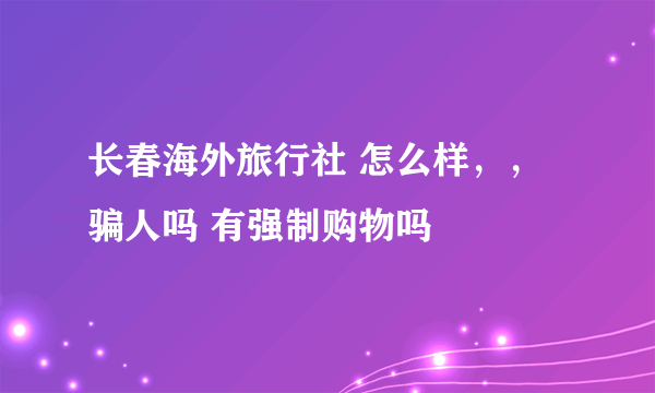 长春海外旅行社 怎么样，，骗人吗 有强制购物吗